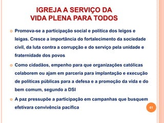 IGREJA A SERVIÇO DA
VIDA PLENA PARA TODOS
 Promova-se a participação social e política dos leigos e
leigas. Cresce a importância do fortalecimento da sociedade
civil, da luta contra a corrupção e do serviço pela unidade e
fraternidade dos povos
 Como cidadãos, empenho para que organizações católicas
colaborem ou ajam em parceria para implantação e execução
de políticas públicas para a defesa e a promoção da vida e do
bem comum, segundo a DSI
 A paz pressupõe a participação em campanhas que busquem
efetivara convivência pacífica 61
 