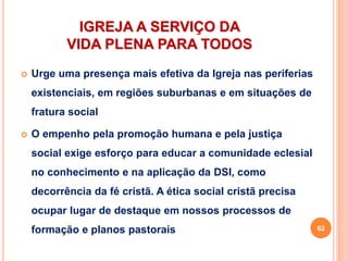 IGREJA A SERVIÇO DA
VIDA PLENA PARA TODOS
 Urge uma presença mais efetiva da Igreja nas periferias
existenciais, em regiões suburbanas e em situações de
fratura social
 O empenho pela promoção humana e pela justiça
social exige esforço para educar a comunidade eclesial
no conhecimento e na aplicação da DSI, como
decorrência da fé cristã. A ética social cristã precisa
ocupar lugar de destaque em nossos processos de
formação e planos pastorais 62
 