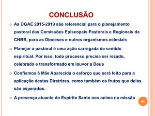 CONCLUSÃO
 As DGAE 2015-2019 são referencial para o planejamento
pastoral das Comissões Episcopais Pastorais e Regionais da
CNBB, para as Dioceses e outros organismos eclesiais
 Planejar a pastoral é uma ação carregada de sentido
espiritual. Por isso, todo processo precisa ser rezado,
celebrado e transformado em louvor a Deus
 Confiamos à Mãe Aparecida o esforço que será feito para a
aplicação destas Diretrizes, como também os frutos que delas
são esperados.
 A presença atuante do Espírito Santo nos anima na missão
64
 