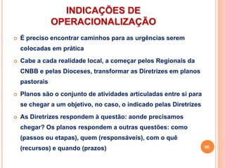 INDICAÇÕES DE
OPERACIONALIZAÇÃO
 É preciso encontrar caminhos para as urgências serem
colocadas em prática
 Cabe a cada realidade local, a começar pelos Regionais da
CNBB e pelas Dioceses, transformar as Diretrizes em planos
pastorais
 Planos são o conjunto de atividades articuladas entre si para
se chegar a um objetivo, no caso, o indicado pelas Diretrizes
 As Diretrizes respondem à questão: aonde precisamos
chegar? Os planos respondem a outras questões: como
(passos ou etapas), quem (responsáveis), com o quê
(recursos) e quando (prazos) 66
 