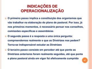 INDICAÇÕES DE
OPERACIONALIZAÇÃO
 O primeiro passo implica a constituição dos organismos que
vão trabalhar na elaboração do plano de pastoral. Por isso, já
nos primeiros momentos, é necessário pensar nos conselhos,
comissões específicas e assembleias
 O segundo passo é a resposta a uma única pergunta:
compreendemos realmente o que as Diretrizes nos pedem?
Torna-se indispensável estudar as Diretrizes
 O terceiro passo consiste em perceber até que ponto as
Diretrizes anteriores foram realmente seguidas, até que ponto
o plano pastoral ainda em vigor foi efetivamente cumprido
67
 