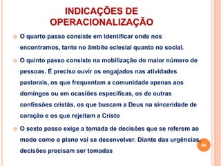 INDICAÇÕES DE
OPERACIONALIZAÇÃO
 O quarto passo consiste em identificar onde nos
encontramos, tanto no âmbito eclesial quanto no social.
 O quinto passo consiste na mobilização do maior número de
pessoas. É preciso ouvir os engajados nas atividades
pastorais, os que frequentam a comunidade apenas aos
domingos ou em ocasiões específicas, os de outras
confissões cristãs, os que buscam a Deus na sinceridade de
coração e os que rejeitam a Cristo
 O sexto passo exige a tomada de decisões que se referem ao
modo como o plano vai se desenvolver. Diante das urgências,
decisões precisam ser tomadas
68
 