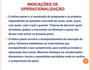 INDICAÇÕES DE
OPERACIONALIZAÇÃO
 O sétimo passo é a construção de programas e os projetos,
respondendo às questões concretas de como, onde, quem,
com quem, com o quê e quando. Trata-se de discernir quais
atividades ajudam a concretizar as Diretrizes e quais não
devem mais entrar no próximo plano
 O oitavo passo envolve o acompanhamento da execução do
plano. Devemos estabelecer os instrumentos que
acompanharão o seu cumprimento, para contínua revisão e
adequação dos rumos. Merecem destaque as coordenações
diocesanas e locais e assembleias periódicas onde se verifica
o cumprimento do plano 69
 