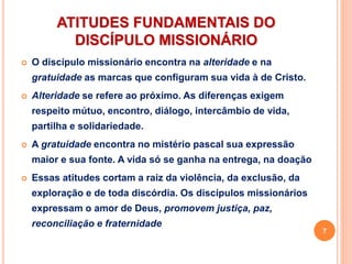 ATITUDES FUNDAMENTAIS DO
DISCÍPULO MISSIONÁRIO
 O discípulo missionário encontra na alteridade e na
gratuidade as marcas que configuram sua vida à de Cristo.
 Alteridade se refere ao próximo. As diferenças exigem
respeito mútuo, encontro, diálogo, intercâmbio de vida,
partilha e solidariedade.
 A gratuidade encontra no mistério pascal sua expressão
maior e sua fonte. A vida só se ganha na entrega, na doação
 Essas atitudes cortam a raiz da violência, da exclusão, da
exploração e de toda discórdia. Os discípulos missionários
expressam o amor de Deus, promovem justiça, paz,
reconciliação e fraternidade
7
 
