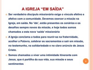 A IGREJA “EM SAÍDA”
 Ser verdadeiro discípulo missionário exige o vínculo efetivo e
afetivo com a comunidade. Devemos exercer a missão na
Igreja, em saída. No ‘ide’, estão presentes os cenários e os
desafios sempre novos da missão, e hoje todos somos
chamados a esta nova ‘saída’ missionária
 A Igreja conclama a todos para reunir-se na fraternidade,
acolher a Palavra, celebrar os sacramentos e sair em missão,
no testemunho, na solidariedade e no claro anúncio de Jesus
Cristo.
 Somos chamados a viver uma intimidade itinerante com
Jesus, que é partilha da sua vida, sua missão e seus
sentimentos
8
 