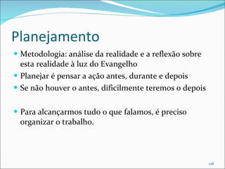 Planejamento Metodologia: análise da realidade e a reflexão sobre esta realidade à luz do Evangelho Planejar é pensar a ação antes, durante e depois Se não houver o antes, dificilmente teremos o depois Para alcançarmos tudo o que falamos, é preciso organizar o trabalho. 