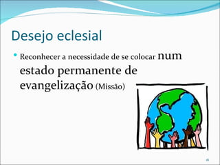 Desejo eclesial Reconhecer a necessidade de se colocar  num estado permanente de evangelização  (Missão) 