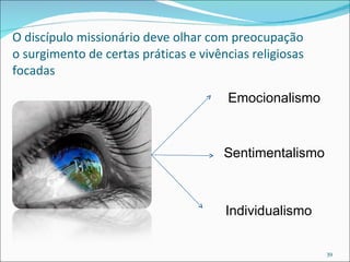 O discípulo missionário deve olhar com preocupação o surgimento de certas práticas e vivências religiosas focadas Emocionalismo Sentimentalismo Individualismo 