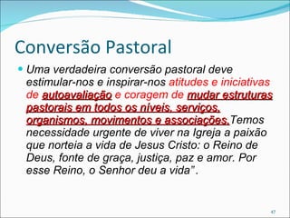 Conversão Pastoral Uma verdadeira conversão pastoral deve estimular-nos e inspirar-nos  atitudes e iniciativas de  autoavaliação  e coragem de  mudar estruturas pastorais em todos os níveis, serviços, organismos, movimentos e associações. Temos necessidade urgente de viver na Igreja a paixão que norteia a vida de Jesus Cristo: o Reino de Deus, fonte de graça, justiça, paz e amor. Por esse Reino, o Senhor deu a vida”   . 