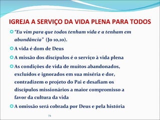 IGREJA A SERVIÇO DA VIDA PLENA PARA TODOS “ Eu vim para que todos tenham vida e a tenham em abundância”  (Jo 10,10). A vida é dom de Deus A missão dos discípulos é o serviço à vida plena As condições de vida de muitos abandonados, excluídos e ignorados em sua miséria e dor, contradizem o projeto do Pai e desafiam os discípulos missionários a maior compromisso a favor da cultura da vida A omissão será cobrada por Deus e pela história  
