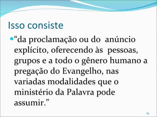 Isso consiste “ da proclamação ou do  anúncio explícito, oferecendo às  pessoas, grupos e a todo o gênero humano a pregação do Evangelho, nas variadas modalidades que o ministério da Palavra pode assumir.” 