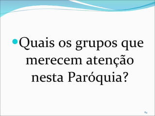 Quais os grupos que merecem atenção nesta Paróquia? 