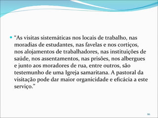 “ As visitas sistemáticas nos locais de trabalho, nas moradias de estudantes, nas favelas e nos cortiços, nos alojamentos de trabalhadores, nas instituições de saúde, nos assentamentos, nas prisões, nos albergues e junto aos moradores de rua, entre outros, são testemunho de uma Igreja samaritana. A pastoral da visitação pode dar maior organicidade e eﬁcácia a este serviço.” 