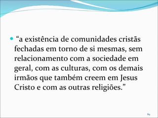 “ a existência de comunidades cristãs fechadas em torno de si mesmas, sem relacionamento com a sociedade em geral, com as culturas, com os demais irmãos que também creem em Jesus Cristo e com as outras religiões.”  