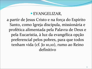 EVANGELIZAR, a partir de Jesus Cristo e na força do Espírito Santo, como Igreja discípula, missionária e profética alimentada pela Palavra de Deus e pela Eucaristia, à luz da evangélica opção preferencial pelos pobres, para que todos tenham vida (cf. Jo 10,10), rumo ao Reino definitivo 