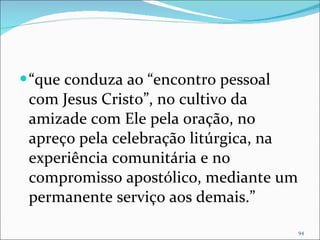 “ que conduza ao “encontro pessoal com Jesus Cristo”, no cultivo da amizade com Ele pela oração, no apreço pela celebração litúrgica, na experiência comunitária e no compromisso apostólico, mediante um permanente serviço aos demais.” 