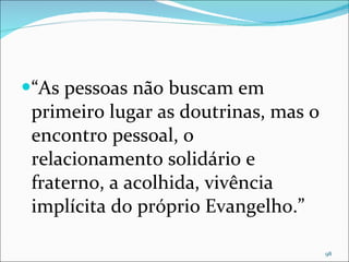 “ As pessoas não buscam em primeiro lugar as doutrinas, mas o encontro pessoal, o relacionamento solidário e fraterno, a acolhida, vivência implícita do próprio Evangelho.” 