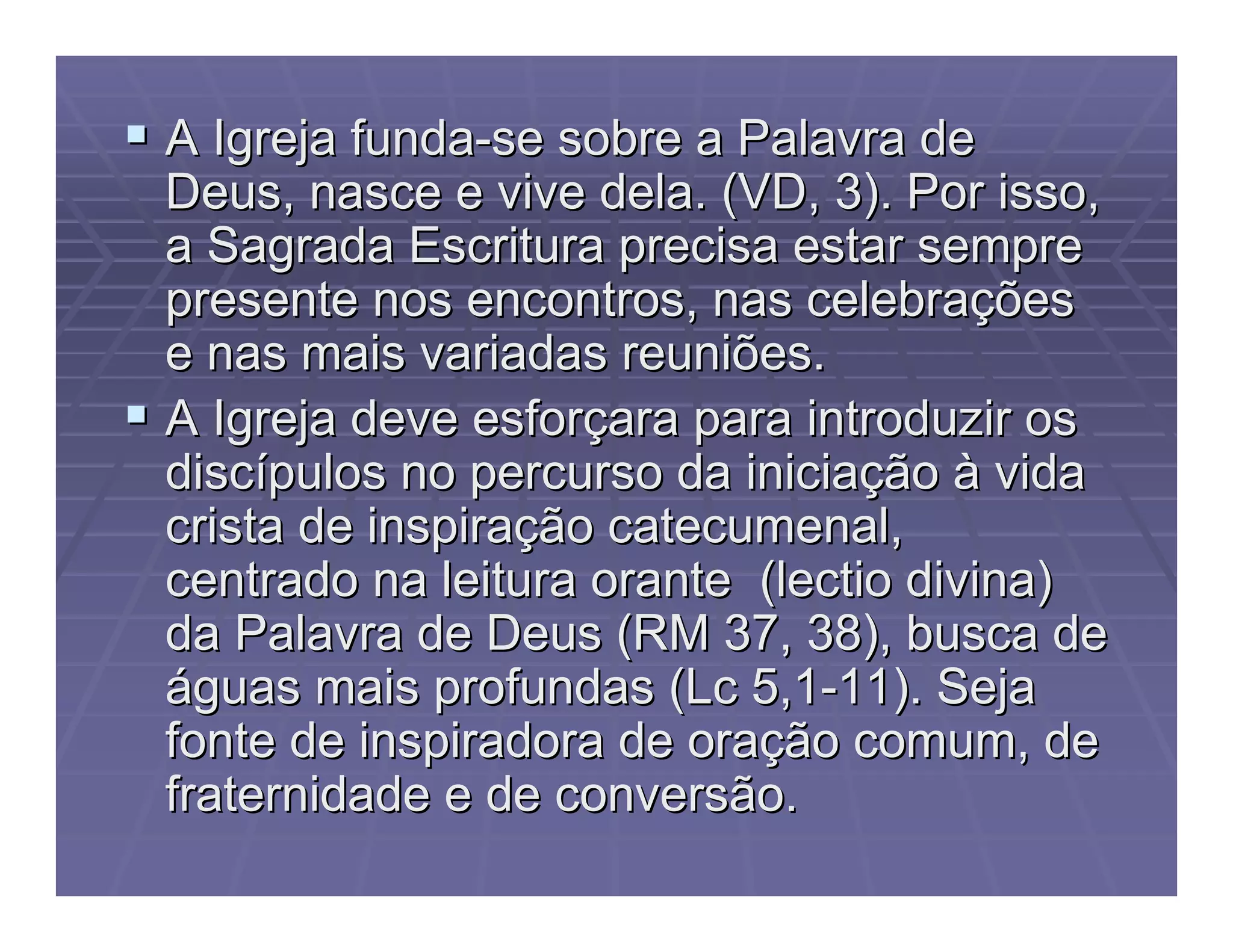  A Igreja fundaA Igreja funda--se sobre a Palavra dese sobre a Palavra de
Deus, nasce e vive dela. (VD, 3). Por isso,Deus, nasce e vive dela. (VD, 3). Por isso,
a Sagrada Escritura precisa estar semprea Sagrada Escritura precisa estar sempre
presente nos encontros, nas celebrapresente nos encontros, nas celebraççõesões
e nas mais variadas reuniões.e nas mais variadas reuniões.
 A Igreja deve esforA Igreja deve esforççara para introduzir osara para introduzir os
discdiscíípulos no percurso da iniciapulos no percurso da iniciaççãoão àà vidavida
crista de inspiracrista de inspiraççãoão catecumenalcatecumenal,,
centrado na leituracentrado na leitura oranteorante ((lectiolectio divina)divina)
da Palavra de Deus (RM 37, 38), busca deda Palavra de Deus (RM 37, 38), busca de
ááguas mais profundas (guas mais profundas (LcLc 5,15,1--11). Seja11). Seja
fonte de inspiradora de orafonte de inspiradora de oraçção comum, deão comum, de
fraternidade e de conversão.fraternidade e de conversão.
 