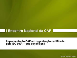 Implementação CAF em organização certificada 
pela ISO 9001 –que benefícios? 
Autor: Miguel Oliveira 
I Encontro Nacional da CAF  