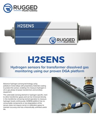 Advance hydrogen sensing technology using
palladium-nickel alloys with proprietary materials coating
to protect the sensor, enabling it to measure hydrogen in
oil or gas phase of power transformers and ancillary
equipment.
This solid-state sensing element is hydrogen specific, inert
to other transformer gases and can be immersed directly
in the transformer oil during normal operation to measure
hydrogen levels continuously. H2SENS platform has no
consumable components or any degradation of the
sensor, does not require carrier or calibration gases to
maintain accuracy and has a theoretically unlimited useful
life.
H2SENS
Hydrogen sensors for transformer dissolved gas
monitoring using our proven DGA platform
 