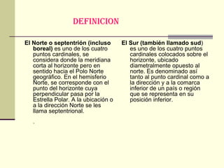 DEFINICION   El Norte o septentrión (incluso boreal)  es uno de los cuatro puntos cardinales, se considera donde la meridiana corta al horizonte pero en sentido hacia el Polo Norte geográfico. En el hemisferio Norte, se corresponde con el punto del horizonte cuya perpendicular pasa por la Estrella Polar. A la ubicación o a la dirección Norte se les llama septentrional. . El Sur (también llamado sud ) es uno de los cuatro puntos cardinales colocados sobre el horizonte, ubicado diametralmente opuesto al norte. Es denominado así tanto al punto cardinal como a la dirección y a la comarca inferior de un país o región que se representa en su posición inferior. 