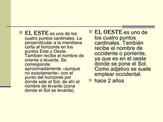 El Este   es uno de los cuatro puntos cardinales. La perpendicular a la meridiana corta al horizonte en los puntos Este y Oeste. También recibe el nombre de oriente o levante. Se corresponde aproximadamente –aunque no exactamente– con el punto del horizonte por donde sale el Sol, de ahí el nombre de levante (zona donde el Sol se levanta). El oeste   es uno de los cuatro puntos cardinales. También recibe el nombre de occidente o poniente, ya que es en el oeste donde se pone el Sol. Como adjetivo se suele emplear occidental. hace 2 años  
