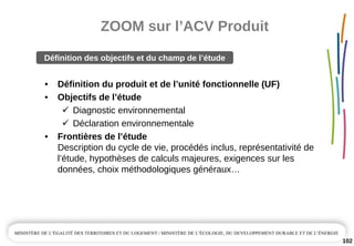 ZOOM sur l’ACV Produit
102
• Définition du produit et de l’unité fonctionnelle (UF)
• Objectifs de l’étude
Diagnostic environnemental
Déclaration environnementale
• Frontières de l’étude 
Description du cycle de vie, procédés inclus, représentativité de 
l’étude, hypothèses de calculs majeures, exigences sur les 
données, choix méthodologiques généraux…
Définition des objectifs et du champ de l’étude 
 