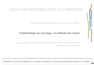 ZOOM SUR MÉTHODOLOGIE ACV PRODUITS
Méthodologie générale d’une ACV Produit
105
Problématique du recyclage : la méthode des stocks
Les produits issus de la biomasse : prise en compte du 
stockage de carbone
 