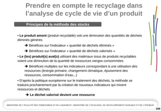 Prendre en compte le recyclage dans 
l’analyse de cycle de vie d’un produit
106
• Le produit amont (produit recyclable) voit une diminution des quantités de déchets 
éliminés générés
Bénéfices sur l’indicateur « quantité de déchets éliminés »
Bénéfices sur l’indicateur « quantité de déchets valorisés »
• Le (les) produit(s) aval(s) utilisant des matériaux issus de produits recyclables 
voient une diminution de la quantité de ressources vierges consommées
Bénéfices multiples sur les indicateurs correspondant à une utilisation des 
ressources (énergie primaire, changement climatique, épuisement des 
ressources, consommation d’eau...)
• D’après la politique européenne sur le traitement des déchets, la méthode se 
traduira prochainement par la création de nouveaux indicateurs qui mixent 
ressources et déchets
Le déchet valorisé devient une ressource
Principes de la méthode des stocks
 