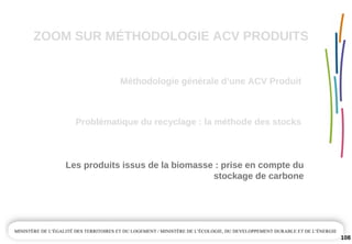 ZOOM SUR MÉTHODOLOGIE ACV PRODUITS
Méthodologie générale d’une ACV Produit
108
Problématique du recyclage : la méthode des stocks
Les produits issus de la biomasse : prise en compte du 
stockage de carbone
 