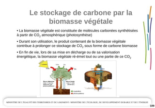 Le stockage de carbone par la 
biomasse végétale
109
• La biomasse végétale est constituée de molécules carbonées synthétisées 
à partir de CO2 atmosphérique (photosynthèse)
• Durant son utilisation, le produit contenant de la biomasse végétale 
contribue à prolonger ce stockage de CO2 sous forme de carbone biomasse 
• En fin de vie, lors de sa mise en décharge ou de sa valorisation 
énergétique, la biomasse végétale ré­émet tout ou une partie de ce CO2
 