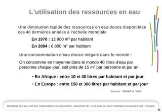 L’utilisation des ressources en eau
11
Une diminution rapide des ressources en eau douce disponibles  
ces 40 dernières années à l’échelle mondiale
En 1970 : 12 900 m3 par habitant
En 2004 : 6 800 m3 par habitant
Une consommation d’eau douce inégale dans le monde :
On consomme en moyenne dans le monde 40 litres d’eau par 
personne chaque jour, soit près de 15 m3 par personne et par an
• En Afrique : entre 10 et 40 litres par habitant et par jour
• En Europe : entre 150 et 300 litres par habitant et par jour
Sources :  WWAP et  SOeS
 