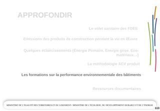 APPROFONDIR
113
Quelques éclaircissements (Energie Primaire, Energie grise, Eco­
matériaux…)
La méthodologie ACV produit
Emissions des produits de construction pendant la vie en Œuvre
Ressources documentaires
Les formations sur la performance environnementale des bâtiments
Le volet sanitaire des FDES
 