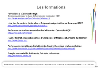 Les formations
114
Formations à la démarche HQE
Centres signataires de la charte de formation de l’association HQE®
http://www.assohqe.org/hqe/spip.php?rubrique15
Liste des formations Nationales et Régionales répertoriées par le réseau BEEP  
http://www.reseaubeep.fr/spip.php?rubrique23
Performances environnementales des bâtiments ­ Démarche HQE®
http://www.cstb.fr/formation
FEEBAT Formations aux Economies d’Energie des Entreprises et Artisans du Bâtiment
http://www.feebat.org/
Performance énergétique des bâtiments, Solaire thermique et photovoltaïque
http://www.ines‐solaire.org/france/MENU3/formation/Formation.html/typeid‐40
Energie renouvelable, Bâtiments, Déchets, Urbanisme
http://formations.ademe.fr/
 