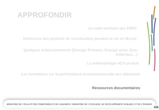 APPROFONDIR
115
Quelques éclaircissements (Energie Primaire, Energie grise, Eco­
matériaux…)
La méthodologie ACV produit
Emissions des produits de construction pendant la vie en Œuvre
Ressources documentaires
Les formations sur la performance environnementale des bâtiments
Le volet sanitaire des FDES
 