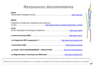 Ressources documentaires
117
USGS
United States Geological Survey………………….…..…………………………………www.usgs.gov
WWAP
Programme mondial pour l'évaluation des ressources
en eau………………………………………….….http://www.unesco.org/water/wwap/index_fr.shtml
CSTB
Centre Scientifique et Technique du Bâtiment……………..………….…..………. http://www.cstb.fr
La base de donnée INIES….........................…........................…...................... http://www.inies.fr
Le Programme PEP ecopassport ® ………………………………… http://www.eco­passport.org
L’association HQE..................................................................................... http://assohqe.org/hqe
Le réseau "BATI ENVIRONNEMENT ­ ESPACE PRO" …….……..…. http://www.reseaubeep.fr
La Réglementation Thermique des Bâtiments………………….…..….. http://www.rt­batiment.fr
 