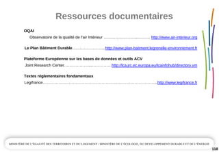 Ressources documentaires
118
OQAI
Observatoire de la qualité de l’air Intérieur ……………………...……… http://www.air­interieur.org
Le Plan Bâtiment Durable….………….……...http://www.plan­batiment.legrenelle­environnement.fr
Plateforme Européenne sur les bases de données et outils ACV
Joint Research Center………………....……………http://lca.jrc.ec.europa.eu/lcainfohub/directory.vm
Textes réglementaires fondamentaux
Legifrance………………………………………………….………………………...http://www.legifrance.fr
 
