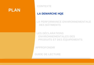 www.developpement­durable.gouv.fr
Ministère de l'Écologie, du Développement durable,
des Transports et du Logement
LES DÉCLARATIONS 
ENVIRONNEMENTALES DES 
PRODUITS ET DES ÉQUIPEMENTS
LA DEMARCHE HQE
GUIDE DE LECTURE
LA PERFORMANCE ENVIRONNEMENTALE 
DES BÂTIMENTS
CONTEXTE
PLAN
APPROFONDIR
 