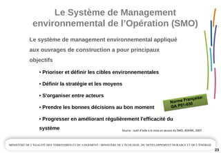 Le Système de Management 
environnemental de l’Opération (SMO)
23
Le système de management environnemental appliqué
aux ouvrages de construction a pour principaux 
objectifs 
• Prioriser et définir les cibles environnementales
• Définir la stratégie et les moyens
• S'organiser entre acteurs
• Prendre les bonnes décisions au bon moment 
• Progresser en améliorant régulièrement l'efficacité du 
système
Norme Française:
GA P01-030
Norme Française:
GA P01-030
Source : outil d’aide à la mise en œuvre du SMO, ADEME, 2007
 