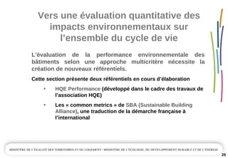Vers une évaluation quantitative des 
impacts environnementaux sur 
l’ensemble du cycle de vie
26
L’évaluation  de  la  performance  environnementale  des 
bâtiments  selon  une  approche  multicritère  nécessite  la 
création de nouveaux référentiels.
Cette section présente deux référentiels en cours d’élaboration
HQE Performance (développé dans le cadre des travaux de 
l’association HQE)
Les « common metrics » de SBA (Sustainable Building 
Alliance), une traduction de la démarche française à
l’international
 