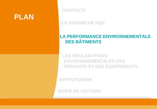 www.developpement­durable.gouv.fr
Ministère de l'Écologie, du Développement durable,
des Transports et du Logement
LES DÉCLARATIONS 
ENVIRONNEMENTALES DES 
PRODUITS ET DES ÉQUIPEMENTS
LA DEMARCHE HQE
GUIDE DE LECTURE
LA PERFORMANCE ENVIRONNEMENTALE 
DES BÂTIMENTS
CONTEXTE
PLAN
APPROFONDIR
 