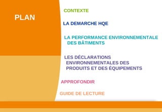 www.developpement­durable.gouv.fr
Ministère de l'Écologie, du Développement durable,
des Transports et du Logement
LES DÉCLARATIONS 
ENVIRONNEMENTALES DES 
PRODUITS ET DES ÉQUIPEMENTS
LA DEMARCHE HQE
GUIDE DE LECTURE
LA PERFORMANCE ENVIRONNEMENTALE 
DES BÂTIMENTS
CONTEXTE
PLAN
APPROFONDIR
 