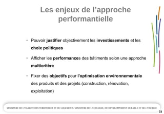 Les enjeux de l’approche 
performantielle
33
• Pouvoir justifier objectivement les investissements et les
choix politiques
• Afficher les performances des bâtiments selon une approche
multicritère
• Fixer des objectifs pour l'optimisation environnementale
des produits et des projets (construction, rénovation,
exploitation)
 