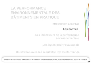 LA PERFORMANCE 
ENVIRONNEMENTALE DES  
BÂTIMENTS EN PRATIQUE
Les outils pour l’évaluation
Illustration avec les résultats HQE Performance
34
Les normes 
Introduction à la PEB
Les indicateurs de la performance 
environnementale
 