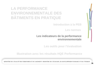 LA PERFORMANCE 
ENVIRONNEMENTALE DES  
BÂTIMENTS EN PRATIQUE
36
Les outils pour l’évaluation
Illustration avec les résultats HQE Performance
Les normes 
Introduction à la PEB
Les indicateurs de la performance 
environnementale
 