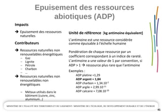 Epuisement des ressources 
abiotiques (ADP)
41
Unité de référence [kg antimoine équivalent]
L’antimoine est une ressource considérée 
comme épuisable à l'échelle humaine
Pondération de chaque ressource par un 
coefficient correspondant à un indice de rareté. 
L’antimoine a une valeur de 1 par convention, si 
ADP > 1  ressource plus rare que l'antimoine
Exemples :
ADP platine =1,29 
ADP argent = 1,84
ADP charbon = 1,34.10‐2
ADP argile = 2,99.10‐11
ADP calcaire = 7,08.10‐10
Impacts
Epuisement des ressources 
naturelles
Contributeurs
Ressources naturelles non 
renouvelables énergétiques
– Gaz
– Lignite
– Pétrole
– Charbon
– …
Ressources naturelles non 
renouvelables non 
énergétiques
– Métaux utilisés dans le 
bâtiment (cuivre, zinc, 
aluminium…)
 