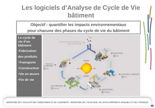 Les logiciels d’Analyse de Cycle de Vie 
bâtiment
48
Objectif : quantifier les impacts environnementaux 
pour chacune des phases du cycle de vie du bâtiment
Le cycle de 
vie d’un 
bâtiment 
•Fabrication 
des produits
•Transports
•Construction
•Vie en œuvre
•Fin de vie
Le cycle de 
vie d’un 
bâtiment 
•Fabrication 
des produits
•Transports
•Construction
•Vie en œuvre
•Fin de vie
 