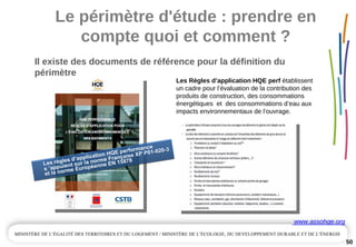 Le périmètre d'étude : prendre en 
compte quoi et comment ?
Il existe des documents de référence pour la définition du 
périmètre
50
Les règles d’application HQE performance
s ’appuient sur la norme Française XP P01-020-3
et la norme Européenne EN 15878Les règles d’application HQE performance
s ’appuient sur la norme Française XP P01-020-3
et la norme Européenne EN 15878
www.assohqe.org
Les Règles d’application HQE perf établissent 
un cadre pour l’évaluation de la contribution des 
produits de construction, des consommations 
énergétiques  et  des consommations d’eau aux 
impacts environnementaux de l’ouvrage.
 