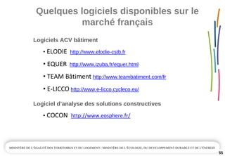 Quelques logiciels disponibles sur le 
marché français
55
Logiciels ACV bâtiment
• ELODIE  http://www.elodie­cstb.fr
• EQUER http://www.izuba.fr/equer.html
• TEAM Bâtiment http://www.teambatiment.com/fr
• E‐LICCO http://www.e­licco.cycleco.eu/
Logiciel d’analyse des solutions constructives
• COCON http://www.eosphere.fr/
 