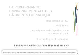 LA PERFORMANCE 
ENVIRONNEMENTALE DES  
BÂTIMENTS EN PRATIQUE
Les outils pour l’évaluation
Illustration avec les résultats HQE Performance
56
Les normes 
Introduction à la PEB
Les indicateurs de la performance 
environnementale
 